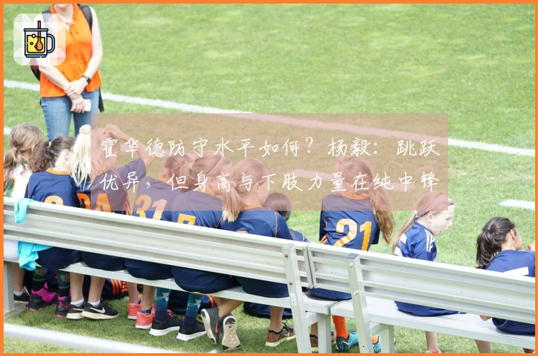 霍华德防守水平如何？杨毅：跳跃优异，但身高与下肢力量在纯中锋对抗中处于劣势